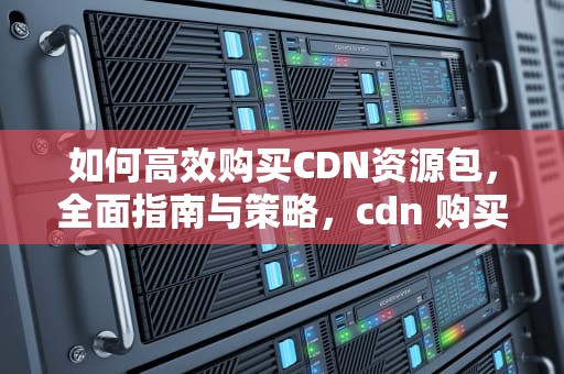 如何高效购买CDN资源包，全面指南与策略，cdn 购买