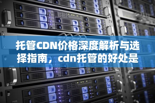 托管CDN价格深度解析与选择指南，cdn托管的好处是什么