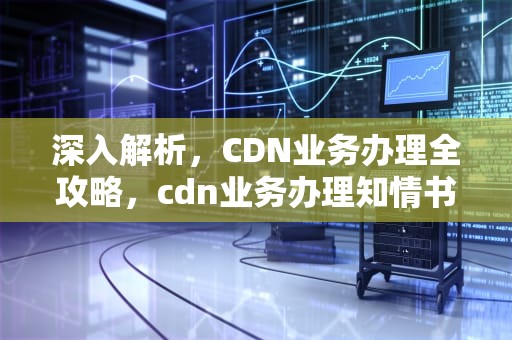 深入解析，CDN业务办理全攻略，cdn业务办理知情书