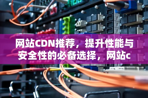 网站CDN推荐，提升性能与安全性的必备选择，网站cdn有什么用
