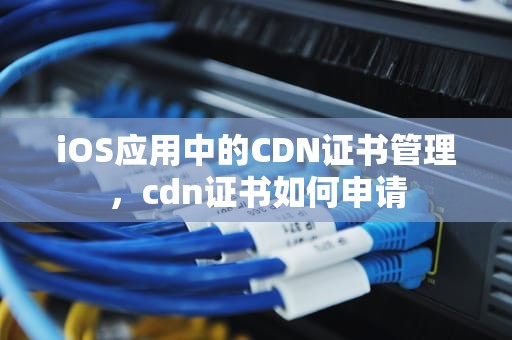 iOS应用中的CDN证书管理，cdn证书如何申请