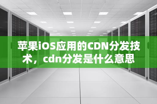 苹果iOS应用的CDN分发技术，cdn分发是什么意思