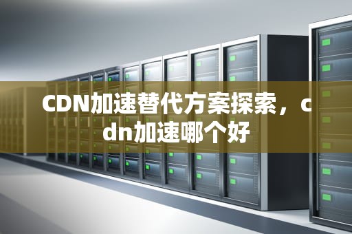 CDN加速替代方案探索，cdn加速哪个好