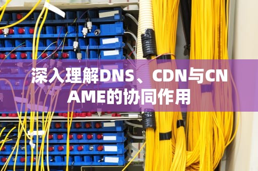 深入理解DNS、CDN与CNAME的协同作用
