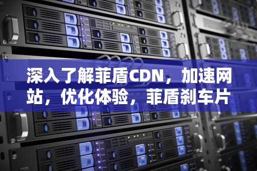 深入了解菲盾CDN，加速网站，优化体验，菲盾刹车片质量怎么样啊