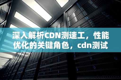 深入解析CDN测速工，性能优化的关键角色，cdn测试