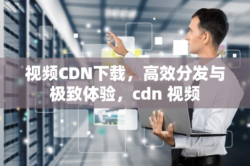 视频CDN下载，高效分发与极致体验，cdn 视频