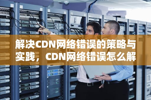 解决CDN网络错误的策略与实践，CDN网络错误怎么解决