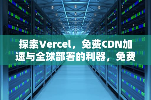 探索Vercel，免费CDN加速与全球部署的利器，免费的cdn
