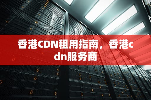 香港CDN租用指南，香港cdn服务商