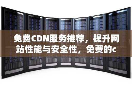免费CDN服务推荐，提升网站性能与安全性，免费的cdn