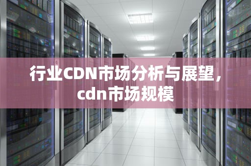行业CDN市场分析与展望，cdn市场规模