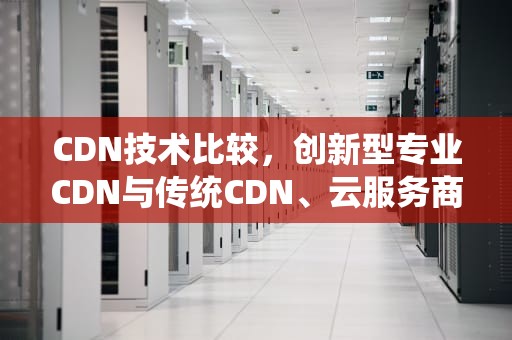 CDN技术比较，创新型专业CDN与传统CDN、云服务商的全面分析，cdn技术特点