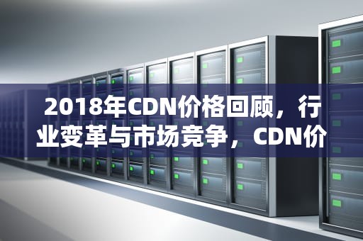 2018年CDN价格回顾，行业变革与市场竞争，CDN价格变动趋势