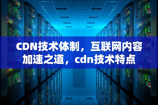 CDN技术体制，互联网内容加速之道，cdn技术特点