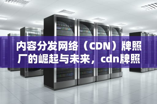 内容分发网络（CDN）牌照厂的崛起与未来，cdn牌照有什么好处