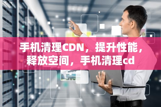 手机清理CDN，提升性能，释放空间，手机清理cd