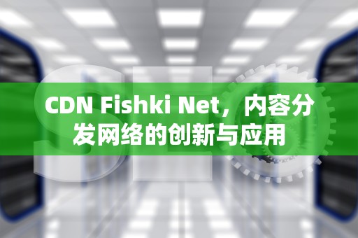 CDN Fishki Net，内容分发网络的创新与应用