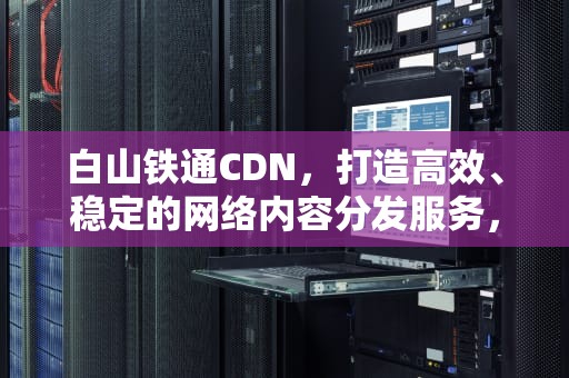 白山铁通CDN，打造高效、稳定的网络内容分发服务，白山铁通安装宽带电话