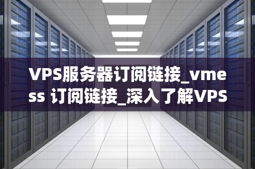 VPS服务器订阅链接_vmess 订阅链接_深入了解VPS服务器订阅链接