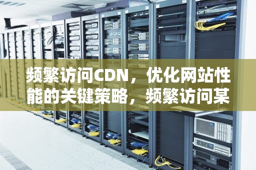 频繁访问CDN，优化网站性能的关键策略，频繁访问某人朋友圈他知道吗