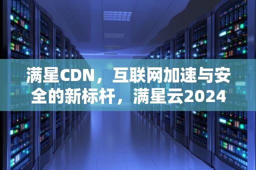 满星CDN，互联网加速与安全的新标杆，满星云2024最新消息