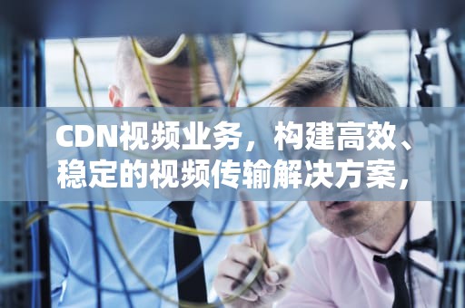 CDN视频业务，构建高效、稳定的视频传输解决方案，视频cdn方案
