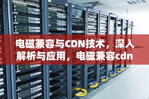 电磁兼容与CDN技术，深入解析与应用，电磁兼容cdn是什么意思
