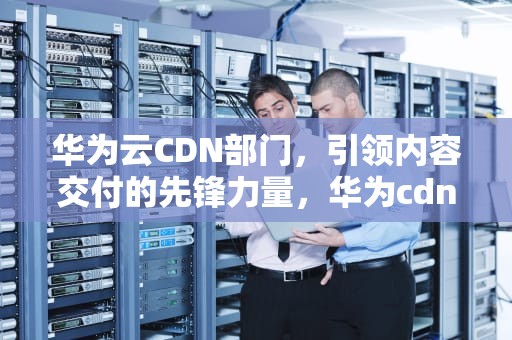 华为云CDN部门，引领内容交付的先锋力量，华为cdn项目