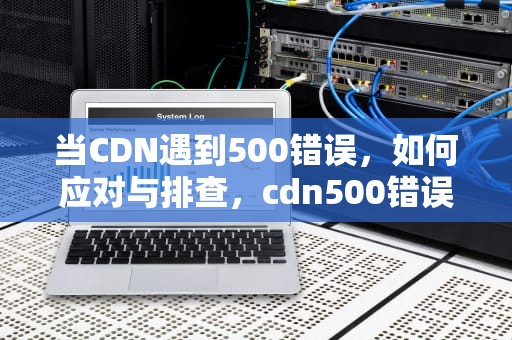 当CDN遇到500错误，如何应对与排查，cdn500错误