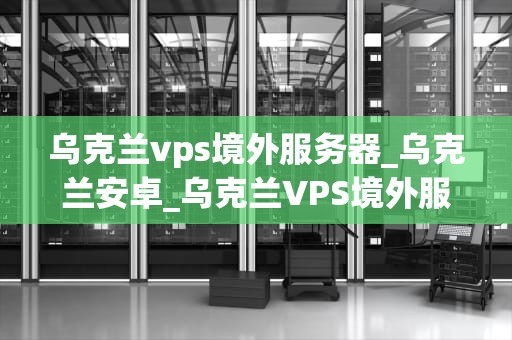 乌克兰vps境外服务器_乌克兰安卓_乌克兰VPS境外服务器的优势与应用