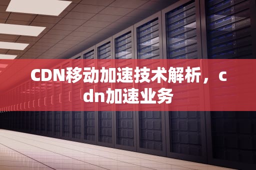 CDN移动加速技术解析，cdn加速业务