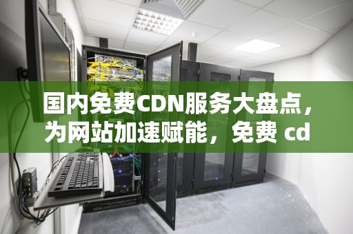 国内免费CDN服务大盘点，为网站加速赋能，免费 cdn
