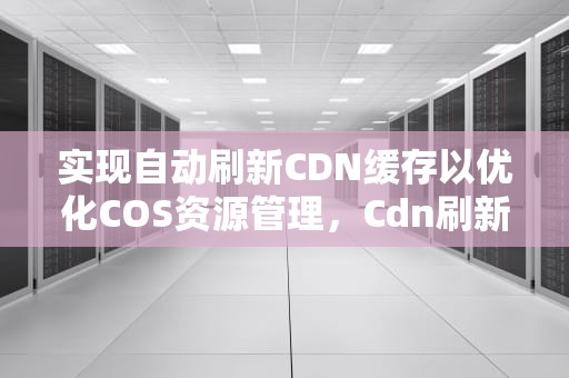 实现自动刷新CDN缓存以优化COS资源管理，Cdn刷新缓存对服务器的影响