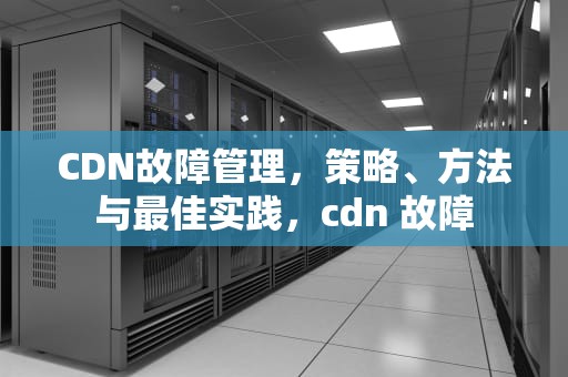 CDN故障管理，策略、方法与最佳实践，cdn 故障