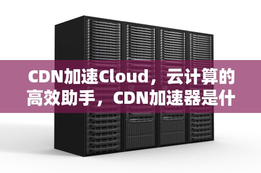 CDN加速Cloud，云计算的高效助手，CDN加速器是什么