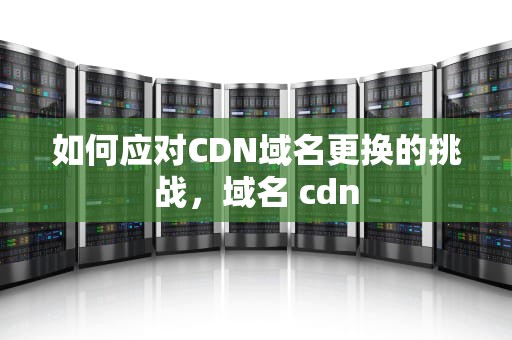 如何应对CDN域名更换的挑战，域名 cdn