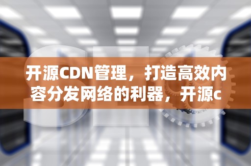 开源CDN管理，打造高效内容分发网络的利器，开源cdn管理系统