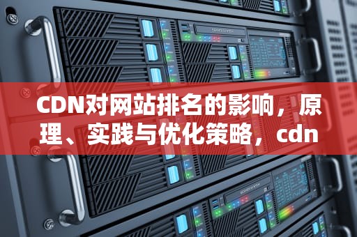 CDN对网站排名的影响，原理、实践与优化策略，cdn排行
