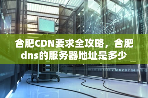 合肥CDN要求全攻略，合肥dns的服务器地址是多少