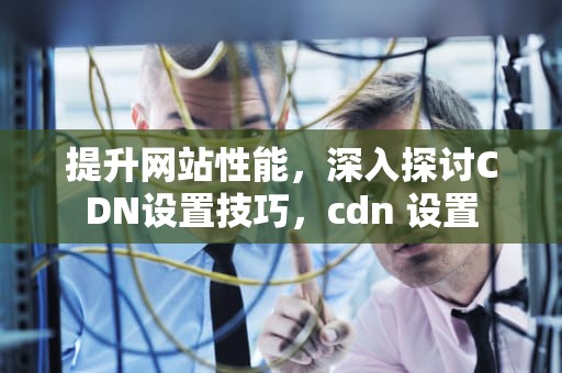 提升网站性能，深入探讨CDN设置技巧，cdn 设置