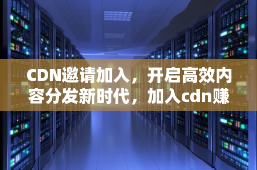CDN邀请加入，开启高效内容分发新时代，加入cdn赚钱