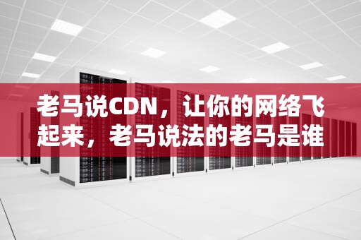 老马说CDN，让你的网络飞起来，老马说法的老马是谁