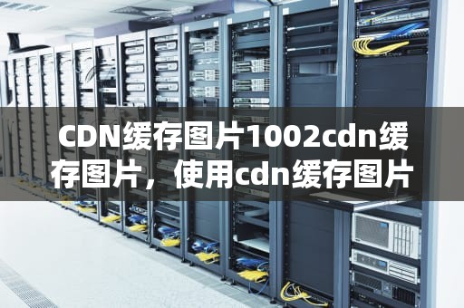 CDN缓存图片1002cdn缓存图片，使用cdn缓存图片