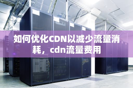 如何优化CDN以减少流量消耗，cdn流量费用