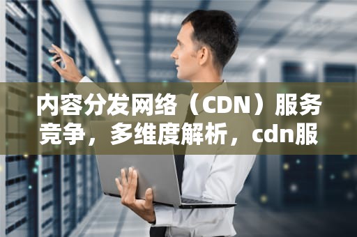 内容分发网络（CDN）服务竞争，多维度解析，cdn服务提供商