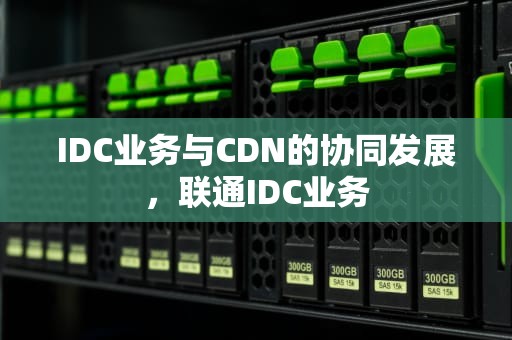 IDC业务与CDN的协同发展，联通IDC业务