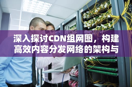 深入探讨CDN组网图，构建高效内容分发网络的架构与实践，cdn组网网络架构