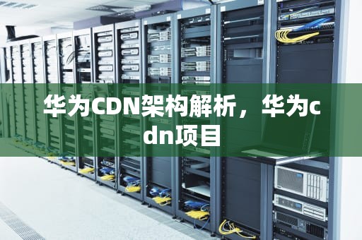 华为CDN架构解析，华为cdn项目