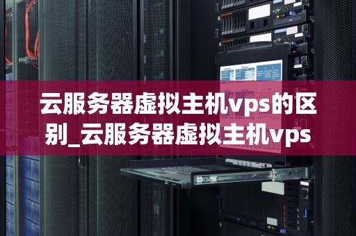 云服务器虚拟主机vps的区别_云服务器虚拟主机vps的区别是什么_云服务器、虚拟主机与VPS的区别